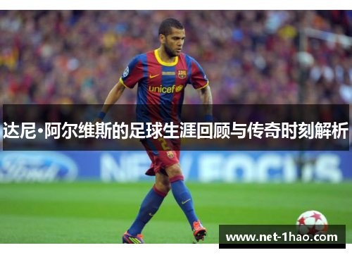 达尼·阿尔维斯的足球生涯回顾与传奇时刻解析
